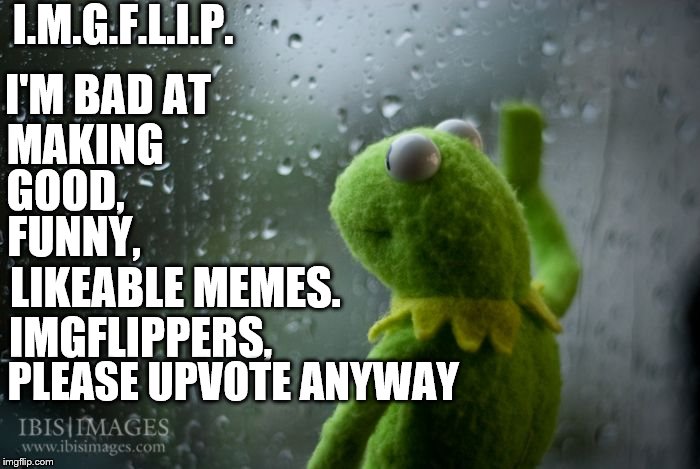 kermit window | I.M.G.F.L.I.P. I'M BAD AT; MAKING; GOOD, FUNNY, LIKEABLE MEMES. IMGFLIPPERS, PLEASE UPVOTE ANYWAY | image tagged in kermit window | made w/ Imgflip meme maker