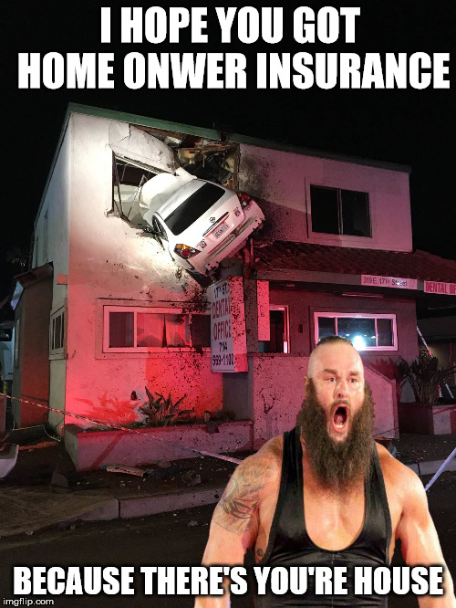 Home Owner Insurance? | I HOPE YOU GOT HOME ONWER INSURANCE; BECAUSE THERE'S YOU'RE HOUSE | image tagged in car in house,memes,wwe,braun strowman | made w/ Imgflip meme maker