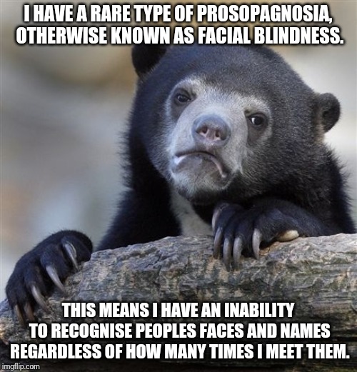 I thought this needed to be said, but it's kind of hard to bring up in a casual conversation. | I HAVE A RARE TYPE OF PROSOPAGNOSIA, OTHERWISE KNOWN AS FACIAL BLINDNESS. THIS MEANS I HAVE AN INABILITY TO RECOGNISE PEOPLES FACES AND NAMES REGARDLESS OF HOW MANY TIMES I MEET THEM. | image tagged in memes,confession bear | made w/ Imgflip meme maker