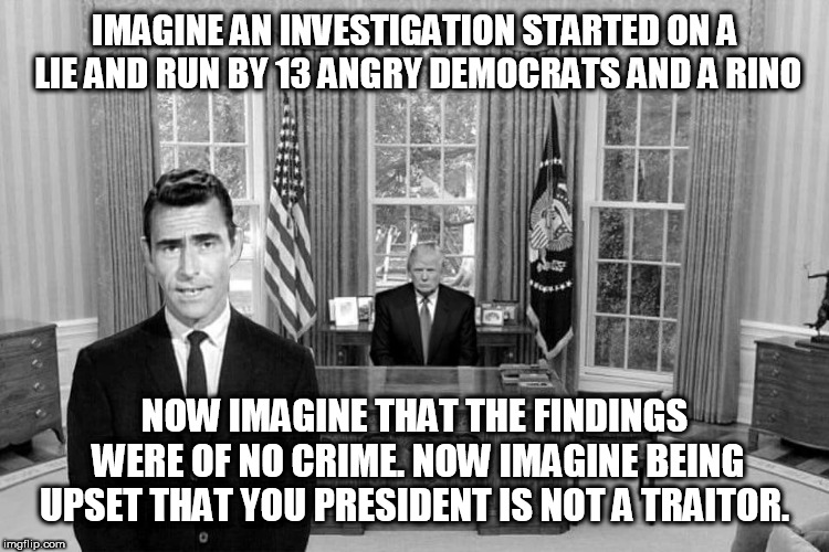 Twilight Zone Trump | IMAGINE AN INVESTIGATION STARTED ON A LIE AND RUN BY 13 ANGRY DEMOCRATS AND A RINO; NOW IMAGINE THAT THE FINDINGS WERE OF NO CRIME. NOW IMAGINE BEING UPSET THAT YOU PRESIDENT IS NOT A TRAITOR. | image tagged in twilight zone trump | made w/ Imgflip meme maker