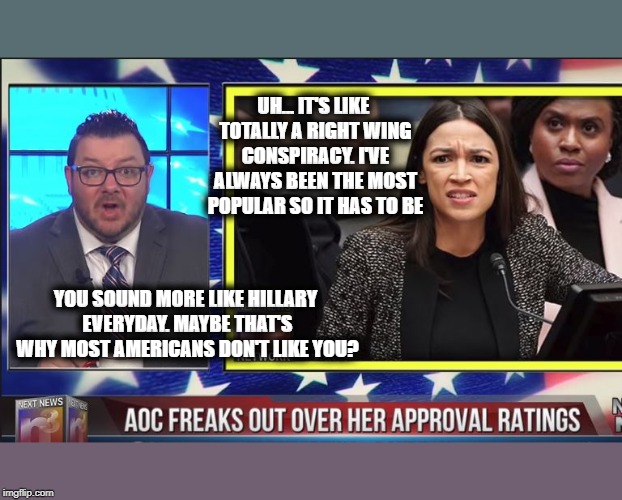 Oh Sandy... What will you say next? | UH... IT'S LIKE TOTALLY A RIGHT WING CONSPIRACY. I'VE ALWAYS BEEN THE MOST POPULAR SO IT HAS TO BE; YOU SOUND MORE LIKE HILLARY EVERYDAY. MAYBE THAT'S WHY MOST AMERICANS DON'T LIKE YOU? | image tagged in aoc,communist socialist,delusional,maga,next news network,gary franchi | made w/ Imgflip meme maker