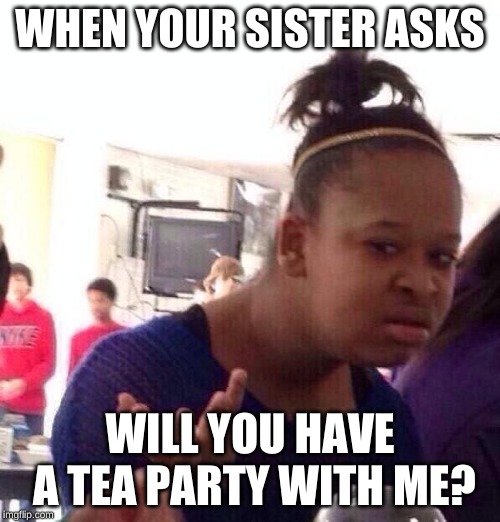 Black Girl Wat Meme | WHEN YOUR SISTER ASKS; WILL YOU HAVE A TEA PARTY WITH ME? | image tagged in memes,black girl wat | made w/ Imgflip meme maker