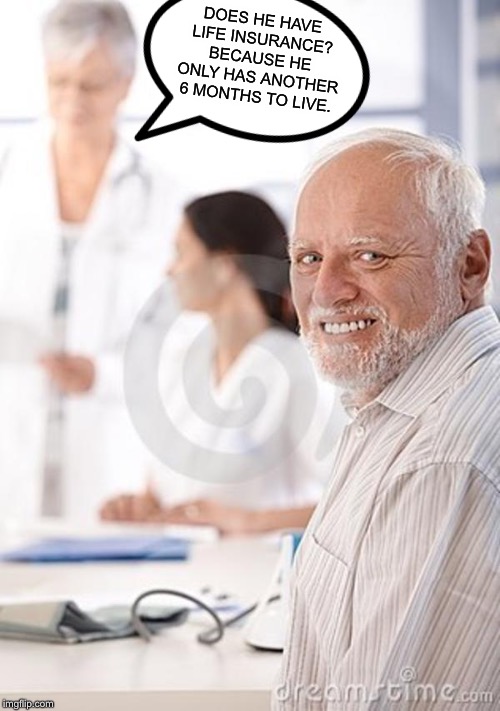 Old Man Awkward | DOES HE HAVE LIFE INSURANCE? BECAUSE HE ONLY HAS ANOTHER 6 MONTHS TO LIVE. | image tagged in old man awkward,memes,funny,hide the pain harold | made w/ Imgflip meme maker
