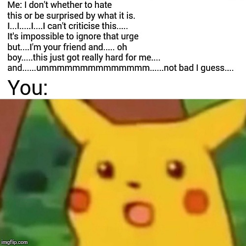 Surprised Pikachu Meme | Me: I don't whether to hate this or be surprised by what it is. I...I.....I....I can't criticise this..... It's impossible to ignore that ur | image tagged in memes,surprised pikachu | made w/ Imgflip meme maker