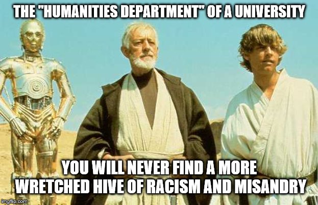 you will never find more wretched hive of scum and villainy |  THE "HUMANITIES DEPARTMENT" OF A UNIVERSITY; YOU WILL NEVER FIND A MORE WRETCHED HIVE OF RACISM AND MISANDRY | image tagged in you will never find more wretched hive of scum and villainy | made w/ Imgflip meme maker