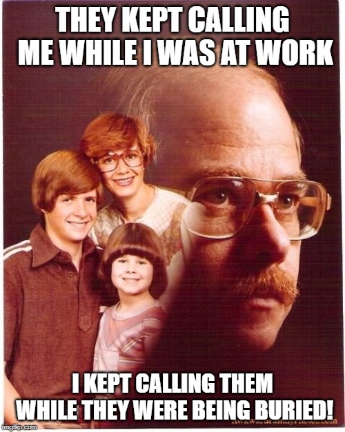 Vengeance Dad Meme | THEY KEPT CALLING ME WHILE I WAS AT WORK; I KEPT CALLING THEM WHILE THEY WERE BEING BURIED! | image tagged in memes,vengeance dad | made w/ Imgflip meme maker