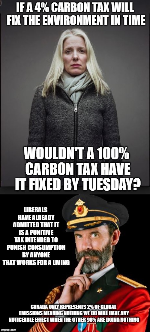 A tax is a tax is a tax | IF A 4% CARBON TAX WILL FIX THE ENVIRONMENT IN TIME; WOULDN'T A 100% CARBON TAX HAVE IT FIXED BY TUESDAY? LIBERALS HAVE ALREADY ADMITTED THAT IT IS A PUNITIVE TAX INTENDED TO PUNISH CONSUMPTION BY ANYONE THAT WORKS FOR A LIVING; CANADA ONLY REPRESENTS 2% OF GLOBAL EMISSIONS MEANING NOTHING WE DO WILL HAVE ANY NOTICEABLE EFFECT WHEN THE OTHER 98% ARE DOING NOTHING | image tagged in carbon footprint,environment,stupid liberals,liberal hypocrisy,taxation is theft,meanwhile in canada | made w/ Imgflip meme maker