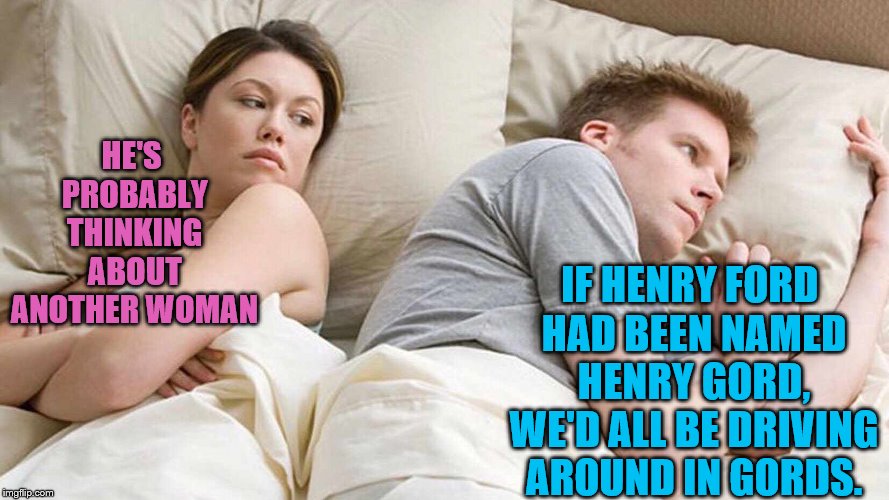 I Bet He's Thinking About Other Women | HE'S PROBABLY THINKING ABOUT ANOTHER WOMAN; IF HENRY FORD HAD BEEN NAMED HENRY GORD, WE'D ALL BE DRIVING AROUND IN GORDS. | image tagged in i bet he's thinking about other women | made w/ Imgflip meme maker