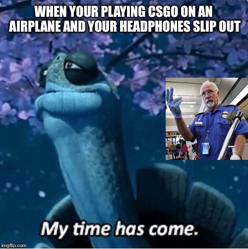 My Time Has Come | WHEN YOUR PLAYING CSGO ON AN AIRPLANE AND YOUR HEADPHONES SLIP OUT | image tagged in my time has come | made w/ Imgflip meme maker