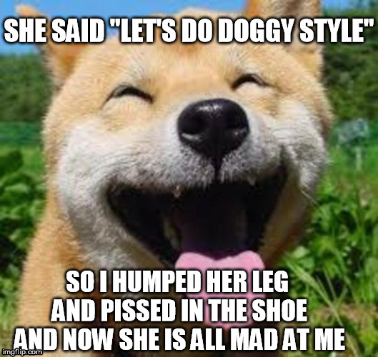 Happy Doge | SHE SAID "LET'S DO DOGGY STYLE"; SO I HUMPED HER LEG AND PISSED IN THE SHOE AND NOW SHE IS ALL MAD AT ME | image tagged in happy doge | made w/ Imgflip meme maker