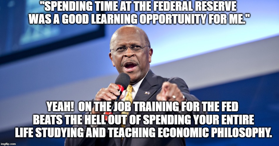 Herman Cain, Fed Nominee | "SPENDING TIME AT THE FEDERAL RESERVE WAS A GOOD LEARNING OPPORTUNITY FOR ME."; YEAH!  ON THE JOB TRAINING FOR THE FED BEATS THE HELL OUT OF SPENDING YOUR ENTIRE LIFE STUDYING AND TEACHING ECONOMIC PHILOSOPHY. | image tagged in politics | made w/ Imgflip meme maker