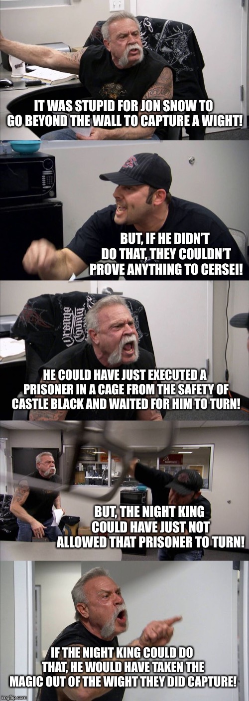 American Chopper Argument Meme | IT WAS STUPID FOR JON SNOW TO GO BEYOND THE WALL TO CAPTURE A WIGHT! BUT, IF HE DIDN’T DO THAT, THEY COULDN’T PROVE ANYTHING TO CERSEI! HE COULD HAVE JUST EXECUTED A PRISONER IN A CAGE FROM THE SAFETY OF CASTLE BLACK AND WAITED FOR HIM TO TURN! BUT, THE NIGHT KING COULD HAVE JUST NOT ALLOWED THAT PRISONER TO TURN! IF THE NIGHT KING COULD DO THAT, HE WOULD HAVE TAKEN THE MAGIC OUT OF THE WIGHT THEY DID CAPTURE! | image tagged in memes,american chopper argument | made w/ Imgflip meme maker