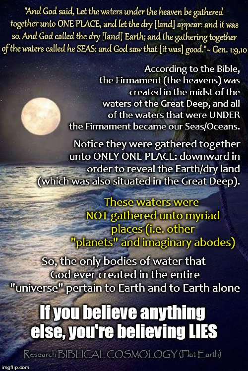 So, I'm supposed to believe there is/was water on Mars, et al?? | "And God said, Let the waters under the heaven be gathered together unto ONE PLACE, and let the dry [land] appear: and it was so. And God called the dry [land] Earth; and the gathering together of the waters called he SEAS: and God saw that [it was] good."~ Gen. 1:9,10; According to the Bible, the Firmament (the heavens) was created in the midst of the waters of the Great Deep, and all of the waters that were UNDER the Firmament became our Seas/Oceans. Notice they were gathered together unto ONLY ONE PLACE: downward in order to reveal the Earth/dry land (which was also situated in the Great Deep). These waters were NOT gathered unto myriad places (i.e. other "planets" and imaginary abodes); So, the only bodies of water that God ever created in the entire "universe" pertain to Earth and to Earth alone; If you believe anything else, you're believing LIES; Research BIBLICAL COSMOLOGY (Flat Earth) | image tagged in beach,memes,genesis 1,flat earth,biblical cosmology,nasa hoax | made w/ Imgflip meme maker