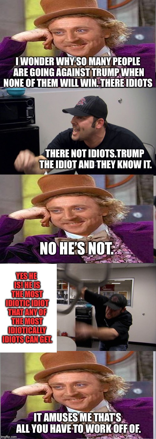 Trump argument | I WONDER WHY SO MANY PEOPLE ARE GOING AGAINST TRUMP WHEN NONE OF THEM WILL WIN. THERE IDIOTS; THERE NOT IDIOTS.TRUMP THE IDIOT AND THEY KNOW IT. NO HE’S NOT. YES HE IS! HE IS THE MOST IDIOTIC IDIOT THAT ANY OF THE MOST IDIOTICALLY IDIOTS CAN GET. IT AMUSES ME THAT’S ALL YOU HAVE TO WORK OFF OF. | image tagged in memes,american chopper argument | made w/ Imgflip meme maker