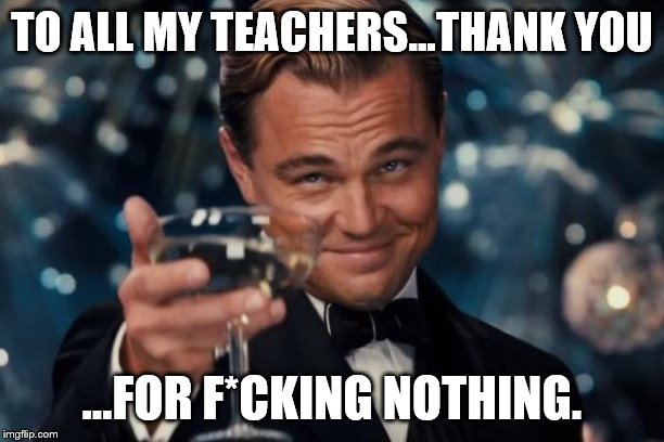 Leonardo Dicaprio Cheers | TO ALL MY TEACHERS...THANK YOU; ...FOR F*CKING NOTHING. | image tagged in memes,leonardo dicaprio cheers | made w/ Imgflip meme maker