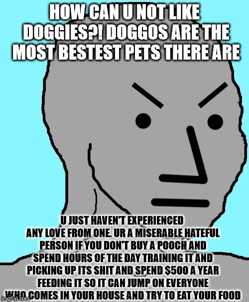 NPC Dog Lover | HOW CAN U NOT LIKE DOGGIES?! DOGGOS ARE THE MOST BESTEST PETS THERE ARE; U JUST HAVEN'T EXPERIENCED ANY LOVE FROM ONE. UR A MISERABLE HATEFUL PERSON IF YOU DON'T BUY A POOCH AND SPEND HOURS OF THE DAY TRAINING IT AND PICKING UP ITS SHIT AND SPEND $500 A YEAR FEEDING IT SO IT CAN JUMP ON EVERYONE WHO COMES IN YOUR HOUSE AND TRY TO EAT YOUR FOOD | image tagged in npc meme angry | made w/ Imgflip meme maker