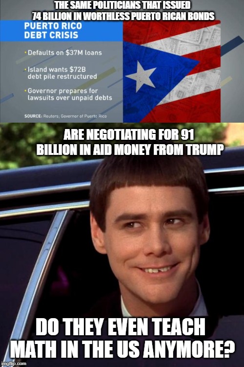 Nice gig if you can get it | THE SAME POLITICIANS THAT ISSUED 74 BILLION IN WORTHLESS PUERTO RICAN BONDS; ARE NEGOTIATING FOR 91 BILLION IN AID MONEY FROM TRUMP; DO THEY EVEN TEACH MATH IN THE US ANYMORE? | image tagged in dumb and dumber,puerto rico,americans,disaster,stupid people,government corruption | made w/ Imgflip meme maker