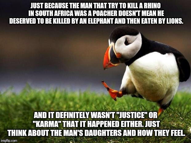 Unpopular Opinion Puffin | JUST BECAUSE THE MAN THAT TRY TO KILL A RHINO IN SOUTH AFRICA WAS A POACHER DOESN'T MEAN HE DESERVED TO BE KILLED BY AN ELEPHANT AND THEN EATEN BY LIONS. AND IT DEFINITELY WASN'T "JUSTICE" OR "KARMA" THAT IT HAPPENED EITHER. JUST THINK ABOUT THE MAN'S DAUGHTERS AND HOW THEY FEEL. | image tagged in memes,unpopular opinion puffin | made w/ Imgflip meme maker