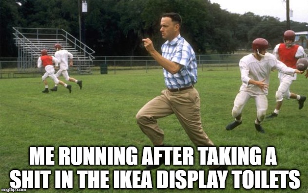 forrest gump running |  ME RUNNING AFTER TAKING A SHIT IN THE IKEA DISPLAY TOILETS | image tagged in forrest gump running | made w/ Imgflip meme maker