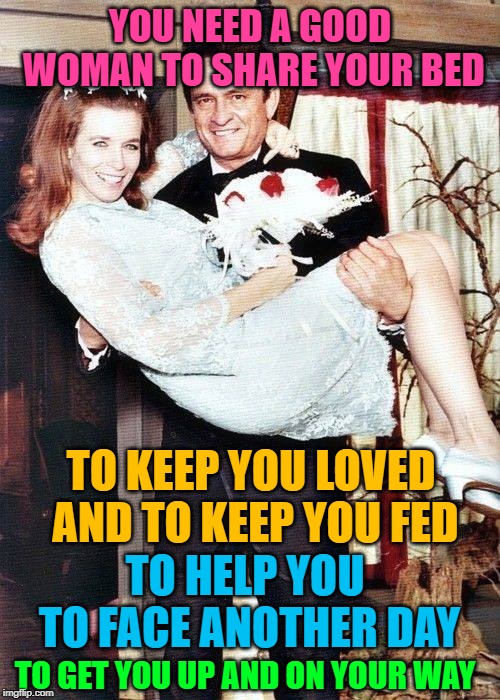 King of the Hill by Johnny Cash | YOU NEED A GOOD WOMAN TO SHARE YOUR BED; TO KEEP YOU LOVED AND TO KEEP YOU FED; TO HELP YOU TO FACE ANOTHER DAY; TO GET YOU UP AND ON YOUR WAY | image tagged in johnny cash,june carter cash,married,king of the hill,song lyrics,country music | made w/ Imgflip meme maker