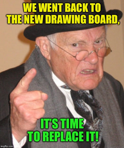 Back In My Day Meme | WE WENT BACK TO THE NEW DRAWING BOARD, IT’S TIME TO REPLACE IT! | image tagged in memes,back in my day | made w/ Imgflip meme maker