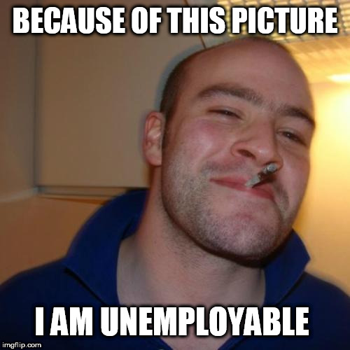 Good Guy Greg Meme | BECAUSE OF THIS PICTURE; I AM UNEMPLOYABLE | image tagged in memes,good guy greg | made w/ Imgflip meme maker