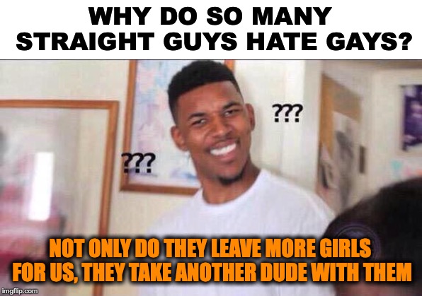 Saying something nice about gays |  WHY DO SO MANY STRAIGHT GUYS HATE GAYS? NOT ONLY DO THEY LEAVE MORE GIRLS FOR US, THEY TAKE ANOTHER DUDE WITH THEM | image tagged in black guy confused,gays,homophobia,satire | made w/ Imgflip meme maker