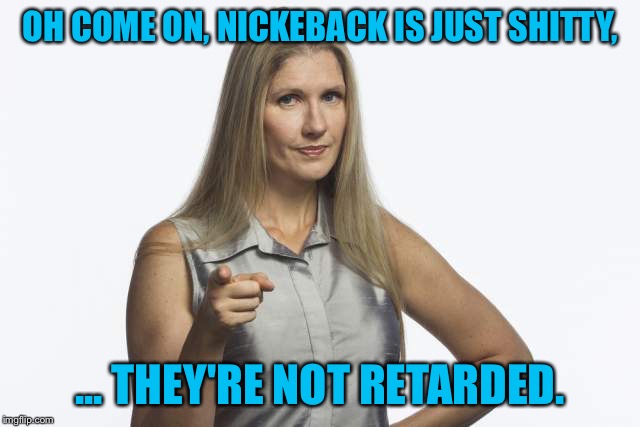 scolding mom | OH COME ON, NICKEBACK IS JUST SHITTY, ... THEY'RE NOT RETARDED. | image tagged in scolding mom | made w/ Imgflip meme maker