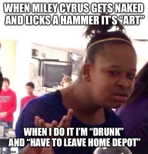 Not that I’ve ever done it, you understand | WHEN MILEY CYRUS GETS NAKED AND LICKS A HAMMER IT’S “ART”; WHEN I DO IT I’M “DRUNK” AND “HAVE TO LEAVE HOME DEPOT” | image tagged in memes,black girl wat | made w/ Imgflip meme maker