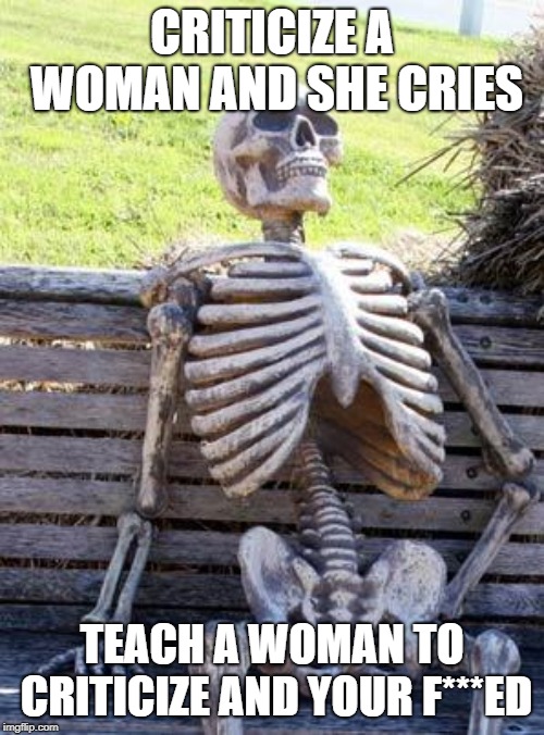 Waiting Skeleton | CRITICIZE A WOMAN AND SHE CRIES; TEACH A WOMAN TO CRITICIZE AND YOUR F***ED | image tagged in memes,waiting skeleton | made w/ Imgflip meme maker