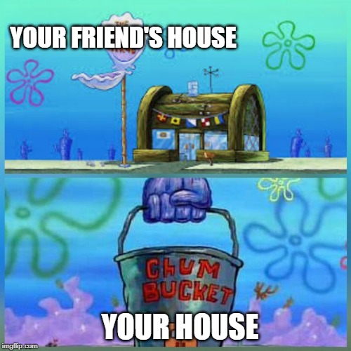 Krusty Krab Vs Chum Bucket Meme | YOUR FRIEND'S HOUSE; YOUR HOUSE | image tagged in memes,krusty krab vs chum bucket | made w/ Imgflip meme maker