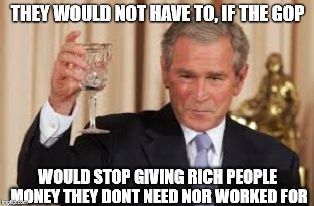 GW Bush Toast | THEY WOULD NOT HAVE TO, IF THE GOP WOULD STOP GIVING RICH PEOPLE MONEY THEY DONT NEED NOR WORKED FOR | image tagged in gw bush toast | made w/ Imgflip meme maker