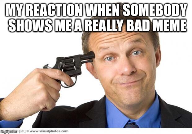 Gun to head | MY REACTION WHEN SOMEBODY SHOWS ME A REALLY BAD MEME | image tagged in gun to head | made w/ Imgflip meme maker