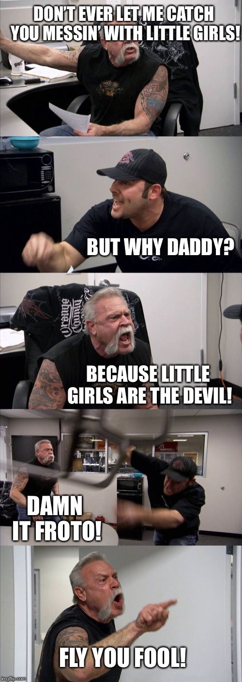 American Chopper Argument | DON’T EVER LET ME CATCH YOU MESSIN’ WITH LITTLE GIRLS! BUT WHY DADDY? BECAUSE LITTLE GIRLS ARE THE DEVIL! DAMN IT FROTO! FLY YOU FOOL! | image tagged in memes,american chopper argument | made w/ Imgflip meme maker