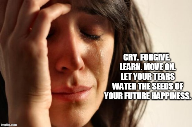 First World Problems Meme | CRY. FORGIVE. LEARN. MOVE ON. LET YOUR TEARS WATER THE SEEDS OF YOUR FUTURE HAPPINESS. | image tagged in memes,first world problems | made w/ Imgflip meme maker