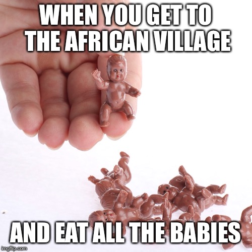 WHEN YOU GET TO THE AFRICAN VILLAGE; AND EAT ALL THE BABIES | image tagged in funny memes | made w/ Imgflip meme maker