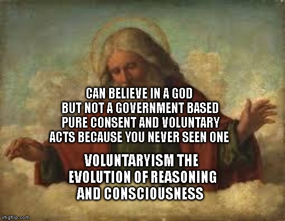 god | CAN BELIEVE IN A GOD BUT NOT A GOVERNMENT BASED PURE CONSENT AND VOLUNTARY ACTS BECAUSE YOU NEVER SEEN ONE; VOLUNTARYISM THE EVOLUTION OF REASONING AND CONSCIOUSNESS | image tagged in god | made w/ Imgflip meme maker