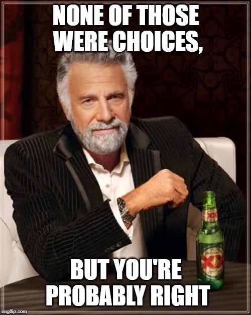 The Most Interesting Man In The World Meme | NONE OF THOSE WERE CHOICES, BUT YOU'RE PROBABLY RIGHT | image tagged in memes,the most interesting man in the world | made w/ Imgflip meme maker