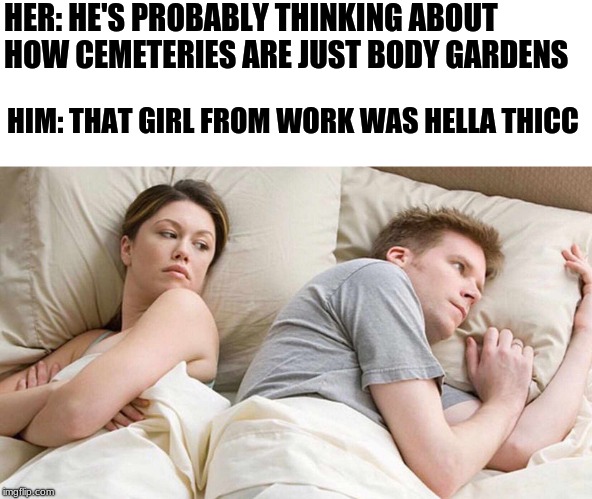 I Bet He's Thinking About Other Women Meme |  HER: HE'S PROBABLY THINKING ABOUT HOW CEMETERIES ARE JUST BODY GARDENS; HIM: THAT GIRL FROM WORK WAS HELLA THICC | image tagged in i bet he's thinking about other women | made w/ Imgflip meme maker