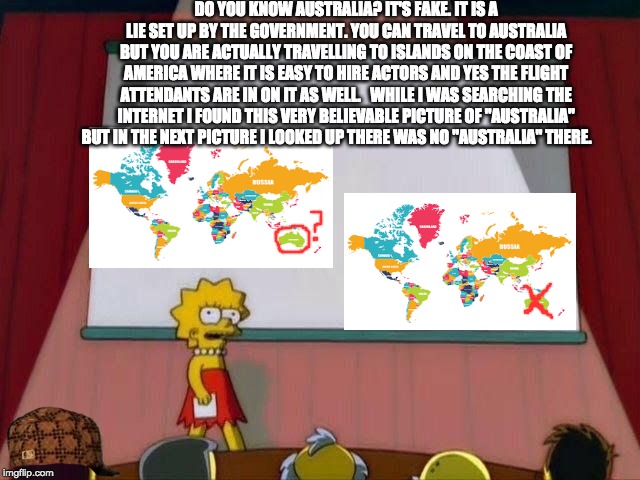 Lisa Simpson's "AUSTRALIA?" Presentation | DO YOU KNOW AUSTRALIA? IT'S FAKE. IT IS A LIE SET UP BY THE GOVERNMENT. YOU CAN TRAVEL TO AUSTRALIA BUT
YOU ARE ACTUALLY TRAVELLING TO ISLANDS ON THE COAST OF AMERICA WHERE IT IS EASY TO HIRE ACTORS AND YES THE FLIGHT ATTENDANTS ARE IN ON IT AS WELL. 

WHILE I WAS SEARCHING THE INTERNET I FOUND THIS VERY
BELIEVABLE PICTURE OF "AUSTRALIA" BUT IN THE NEXT PICTURE I LOOKED UP THERE WAS NO "AUSTRALIA" THERE. | image tagged in lisa simpson's presentation,australia,australia not real,funny | made w/ Imgflip meme maker