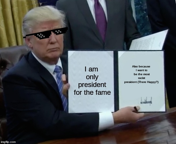 Trump Bill Signing Meme | I am only president for the fame; Also because I want to be the most racist president
(There Happy?) | image tagged in memes,trump bill signing | made w/ Imgflip meme maker