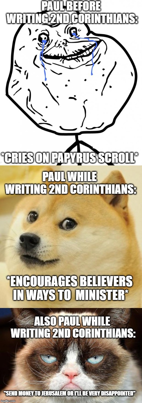 PAUL BEFORE WRITING 2ND CORINTHIANS:; *CRIES ON PAPYRUS SCROLL*; PAUL WHILE WRITING 2ND CORINTHIANS:; *ENCOURAGES BELIEVERS IN WAYS TO  MINISTER*; ALSO PAUL WHILE WRITING 2ND CORINTHIANS:; "SEND MONEY TO JERUSALEM OR I'LL BE VERY DISAPPOINTED" | image tagged in forever alone,memes,doge,grumpy cat not amused | made w/ Imgflip meme maker