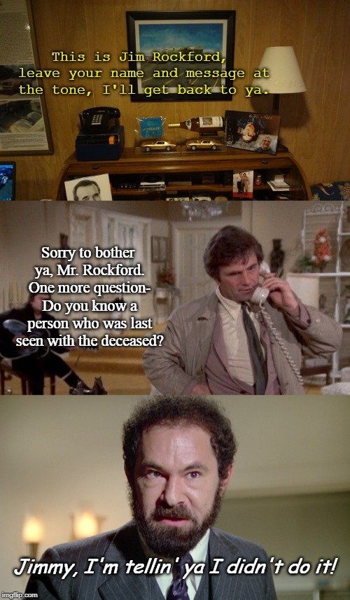 Columbo meets the Rockford Files | This is Jim Rockford, leave your name and message at the tone, I'll get back to ya. Sorry to bother ya, Mr. Rockford. One more question- Do you know a person who was last seen with the deceased? Jimmy, I'm tellin' ya I didn't do it! | image tagged in columbo,tv shows,mashup,classics,funny | made w/ Imgflip meme maker