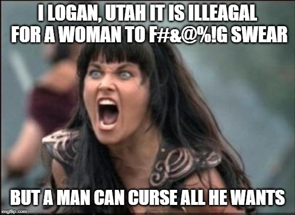 Angry Xena | I LOGAN, UTAH IT IS ILLEAGAL FOR A WOMAN TO F#&@%!G SWEAR; BUT A MAN CAN CURSE ALL HE WANTS | image tagged in angry xena | made w/ Imgflip meme maker