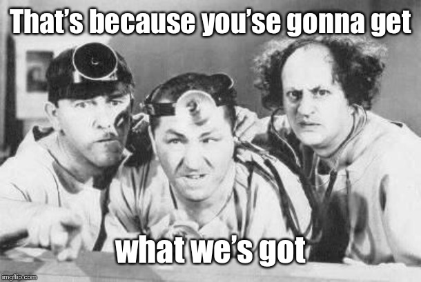 Doctor Stooges | That’s because you’se gonna get what we’s got | image tagged in doctor stooges | made w/ Imgflip meme maker