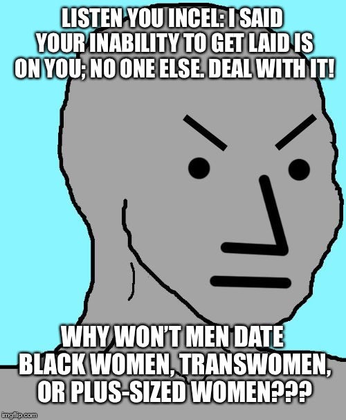 NPC meme angry | LISTEN YOU INCEL: I SAID YOUR INABILITY TO GET LAID IS ON YOU; NO ONE ELSE. DEAL WITH IT! WHY WON’T MEN DATE BLACK WOMEN, TRANSWOMEN, OR PLUS-SIZED WOMEN??? | image tagged in npc meme angry | made w/ Imgflip meme maker