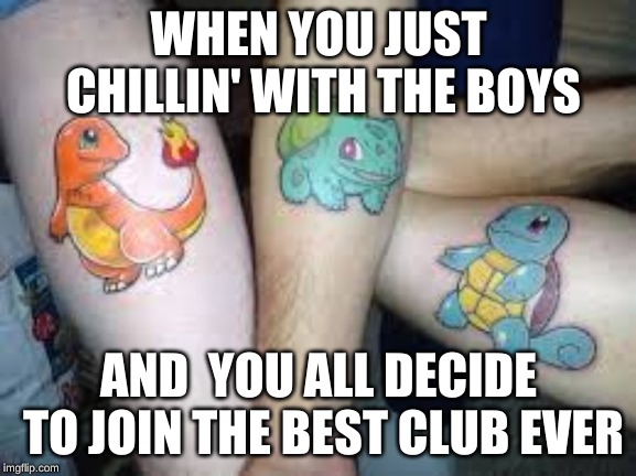 Pokemon Tattoo | WHEN YOU JUST CHILLIN' WITH THE BOYS; AND  YOU ALL DECIDE TO JOIN THE BEST CLUB EVER | image tagged in pokemon,tattoos | made w/ Imgflip meme maker