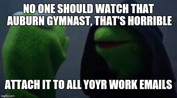 kermit me to me | NO ONE SHOULD WATCH THAT AUBURN GYMNAST, THAT'S HORRIBLE; ATTACH IT TO ALL YOYR WORK EMAILS | image tagged in kermit me to me | made w/ Imgflip meme maker