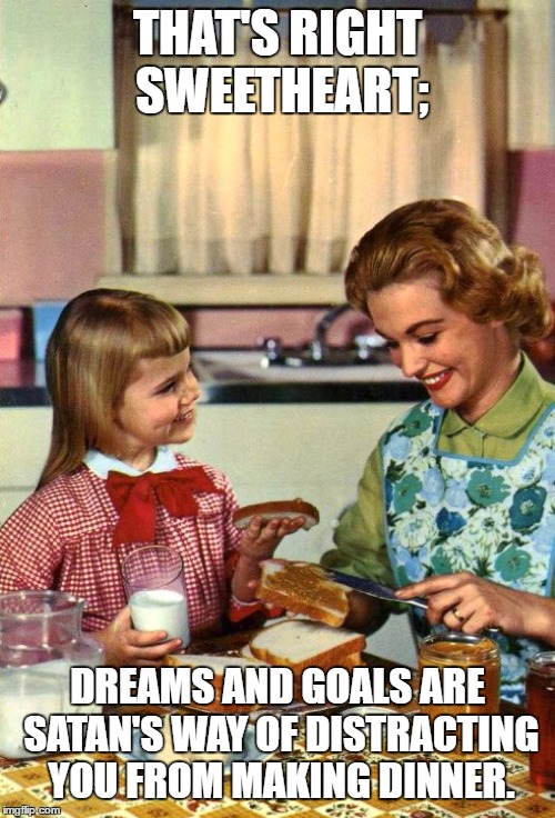 Vintage Mom and Daughter | THAT'S RIGHT SWEETHEART;; DREAMS AND GOALS ARE SATAN'S WAY OF DISTRACTING YOU FROM MAKING DINNER. | image tagged in vintage mom and daughter,random,dinner | made w/ Imgflip meme maker