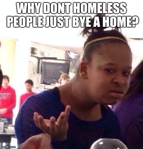 Black Girl Wat | WHY DONT HOMELESS PEOPLE JUST BYE A HOME? | image tagged in memes,black girl wat | made w/ Imgflip meme maker